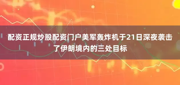 配资正规炒股配资门户美军轰炸机于21日深夜袭击了伊朗境内的三处目标
