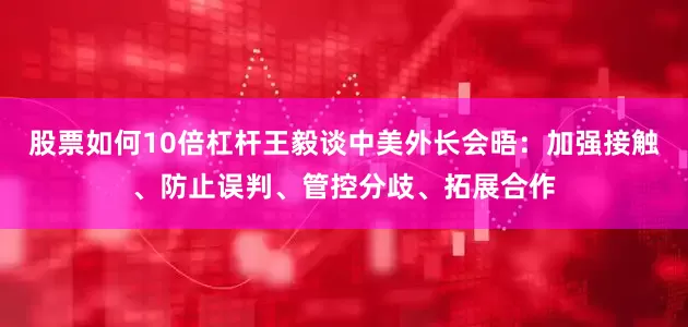 股票如何10倍杠杆王毅谈中美外长会晤：加强接触、防止误判、管控分歧、拓展合作