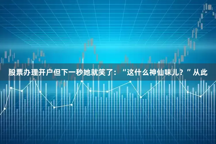 股票办理开户但下一秒她就笑了：“这什么神仙味儿？”从此