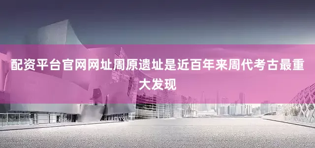 配资平台官网网址周原遗址是近百年来周代考古最重大发现