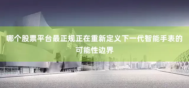 哪个股票平台最正规正在重新定义下一代智能手表的可能性边界