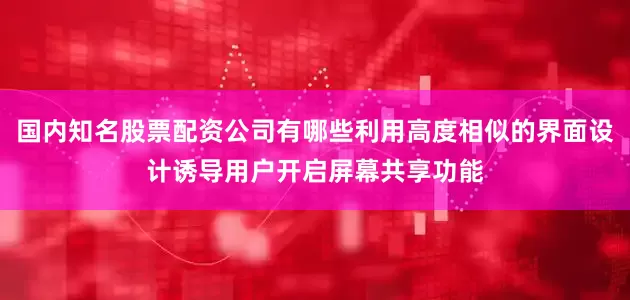 国内知名股票配资公司有哪些利用高度相似的界面设计诱导用户开启屏幕共享功能