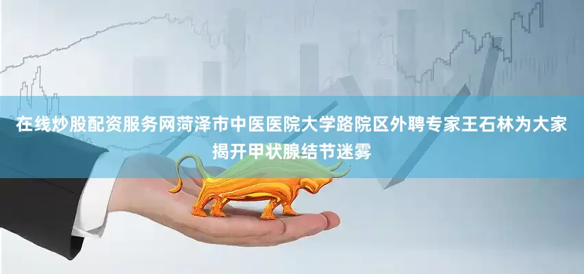 在线炒股配资服务网菏泽市中医医院大学路院区外聘专家王石林为大家揭开甲状腺结节迷雾