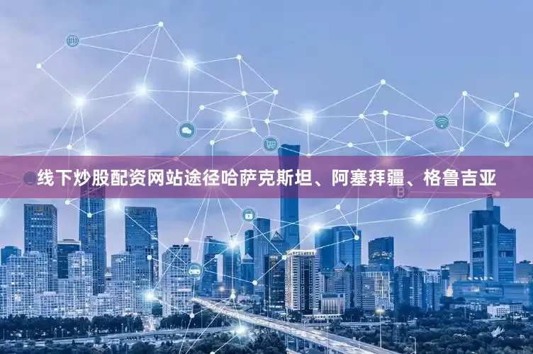 线下炒股配资网站途径哈萨克斯坦、阿塞拜疆、格鲁吉亚